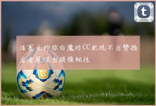 活塞主帅称白魔对CC犯规不当赞扬后者展现出顽强韧性