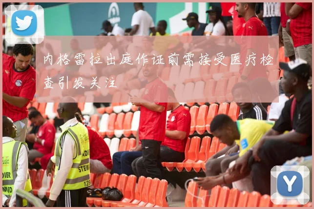 内格雷拉出庭作证前需接受医疗检查引发关注