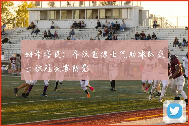 姆希塔良：齐沃重振士气助球队走出欧冠决赛阴影