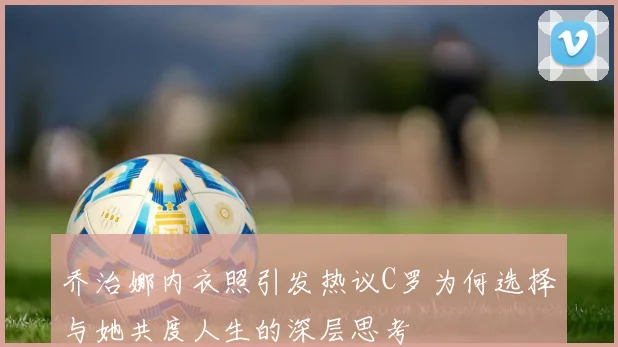 乔治娜内衣照引发热议C罗为何选择与她共度人生的深层思考