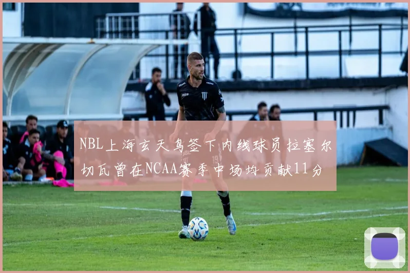 NBL上海玄天鸟签下内线球员拉塞尔切瓦曾在NCAA赛季中场均贡献11分8篮板