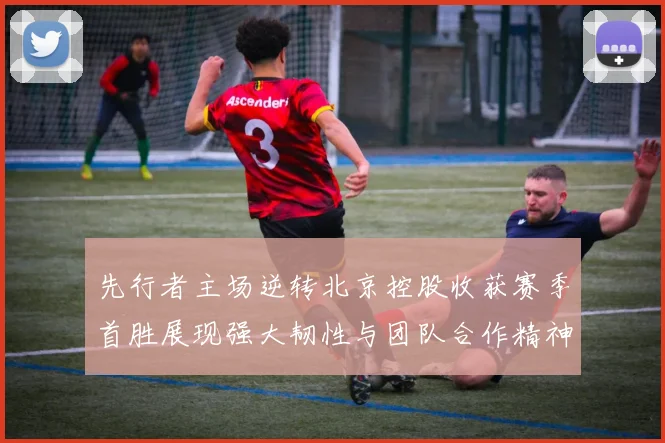 先行者主场逆转北京控股收获赛季首胜展现强大韧性与团队合作精神