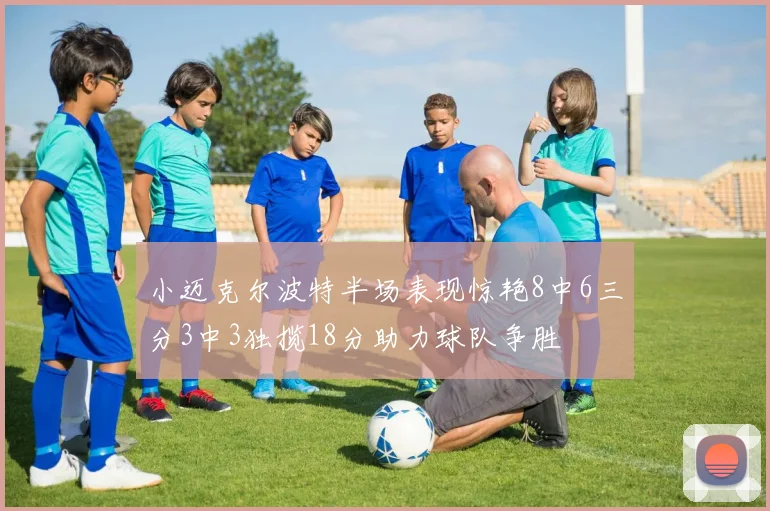 小迈克尔波特半场表现惊艳8中6三分3中3独揽18分助力球队争胜