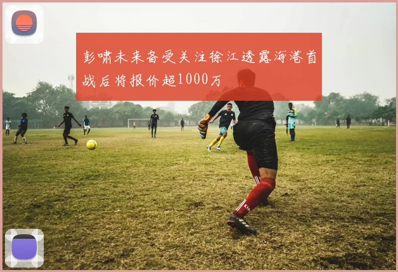 彭啸未来备受关注徐江透露海港首战后将报价超1000万