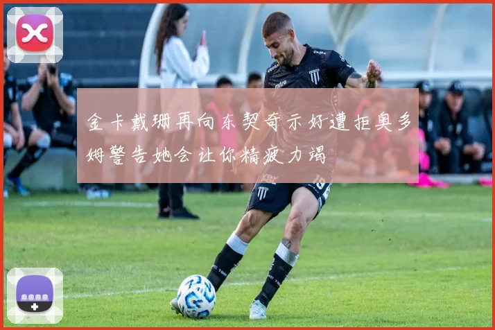 金卡戴珊再向东契奇示好遭拒奥多姆警告她会让你精疲力竭