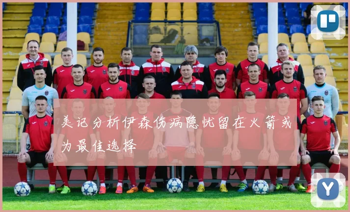 美记分析伊森伤病隐忧留在火箭或为最佳选择