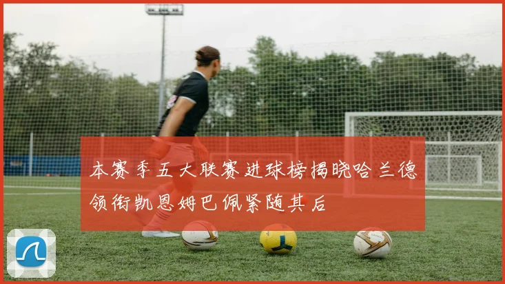 本赛季五大联赛进球榜揭晓哈兰德领衔凯恩姆巴佩紧随其后