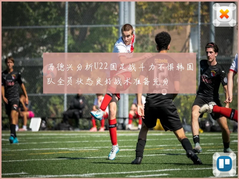 马德兴分析U22国足战斗力不惧韩国队全员状态良好战术准备充分