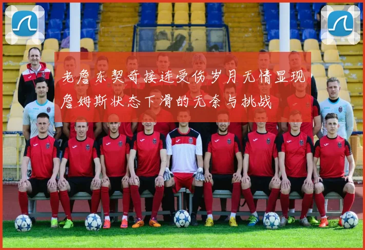 老詹东契奇接连受伤岁月无情显现詹姆斯状态下滑的无奈与挑战