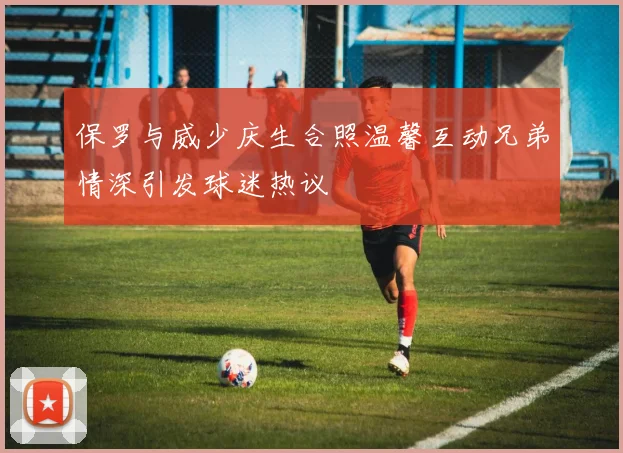 保罗与威少庆生合照温馨互动兄弟情深引发球迷热议