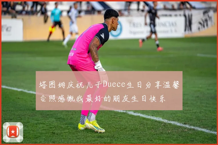 塔图姆庆祝儿子Duece生日分享温馨合照感慨我最好的朋友生日快乐