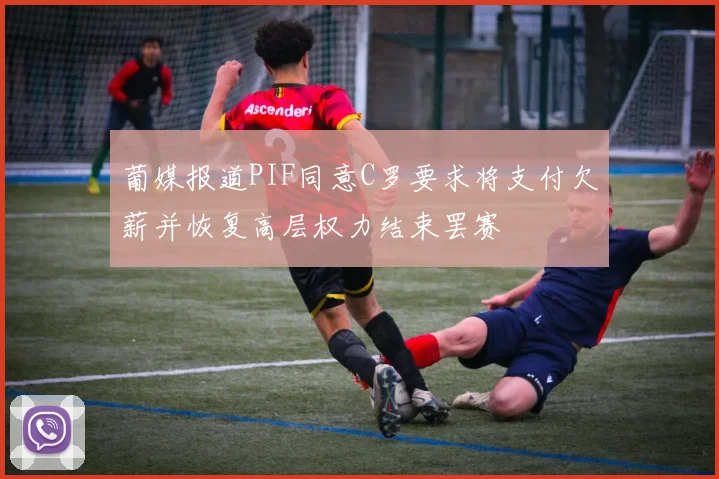 葡媒报道PIF同意C罗要求将支付欠薪并恢复高层权力结束罢赛