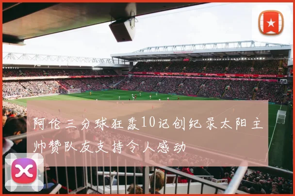 阿伦三分球狂轰10记创纪录太阳主帅赞队友支持令人感动