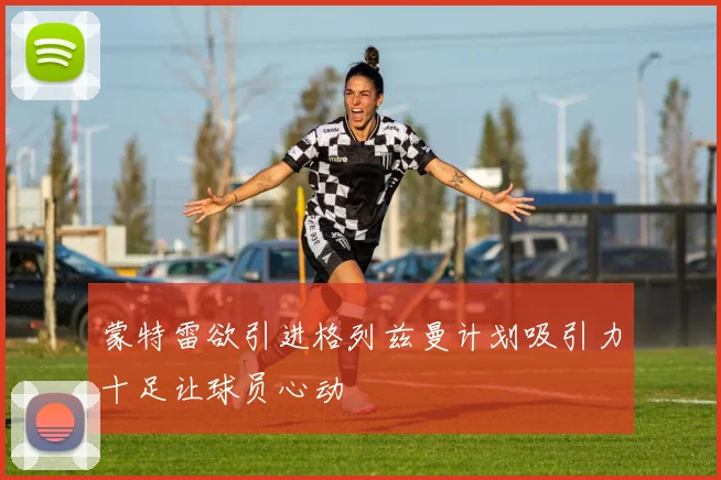 蒙特雷欲引进格列兹曼计划吸引力十足让球员心动