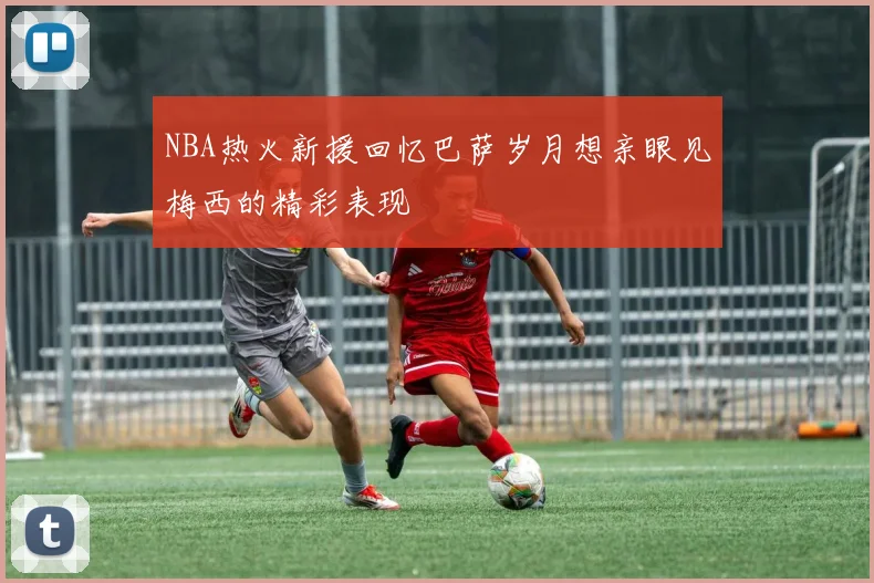 NBA热火新援回忆巴萨岁月想亲眼见梅西的精彩表现