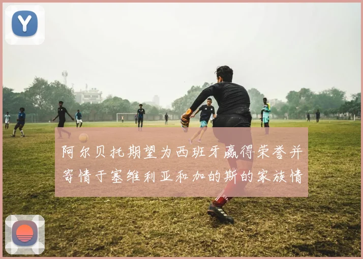 阿尔贝托期望为西班牙赢得荣誉并寄情于塞维利亚和加的斯的家族情怀