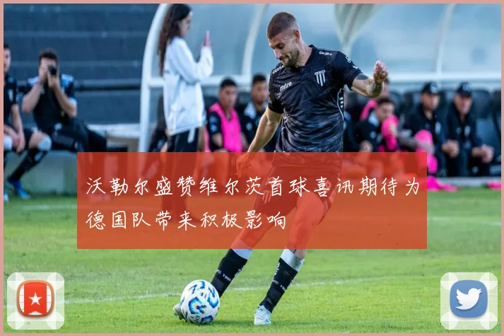 沃勒尔盛赞维尔茨首球喜讯期待为德国队带来积极影响