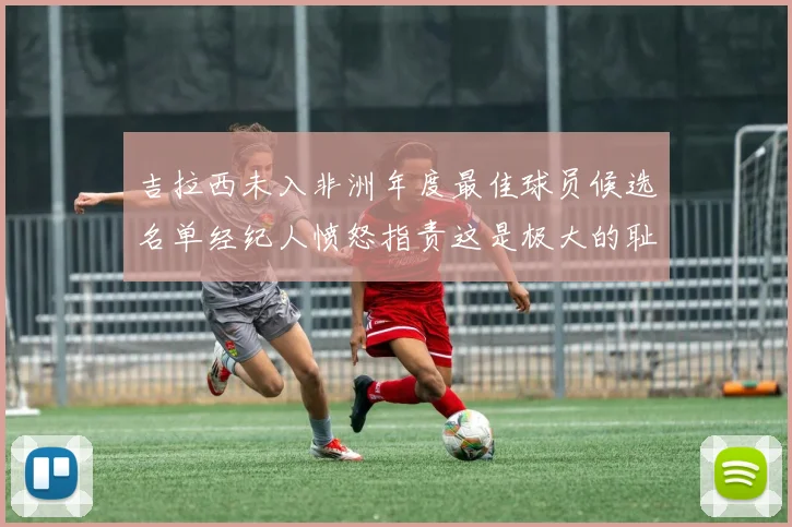 吉拉西未入非洲年度最佳球员候选名单经纪人愤怒指责这是极大的耻辱