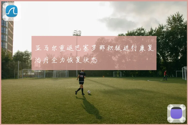 亚马尔重返巴塞罗那积极进行康复治疗全力恢复状态