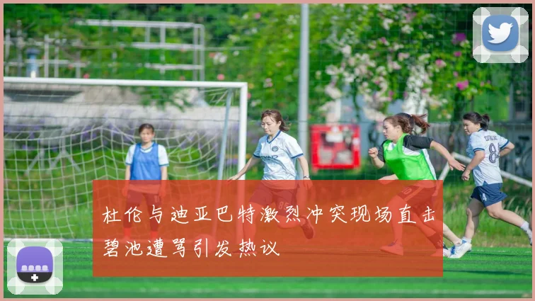 杜伦与迪亚巴特激烈冲突现场直击碧池遭骂引发热议