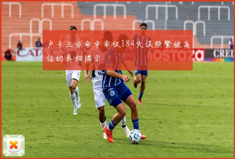 卢卡三分命中率仅184失误频繁被高估的真相揭示