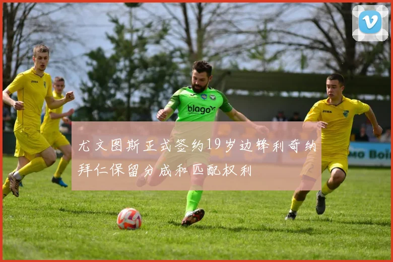 尤文图斯正式签约19岁边锋利奇纳拜仁保留分成和匹配权利