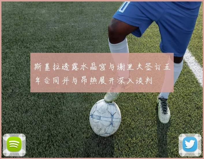 斯基拉透露水晶宫与谢里夫签订五年合同并与昂热展开深入谈判
