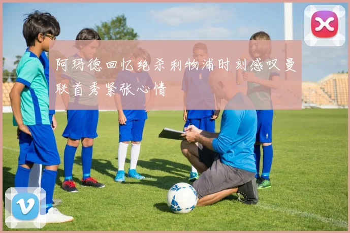 阿玛德回忆绝杀利物浦时刻感叹曼联首秀紧张心情