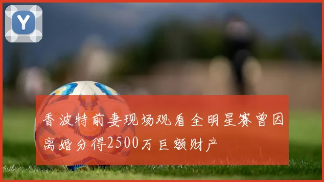 香波特前妻现场观看全明星赛曾因离婚分得2500万巨额财产
