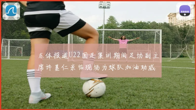 东体报道U22国足集训期间足协副主席许基仁亲临现场为球队加油助威