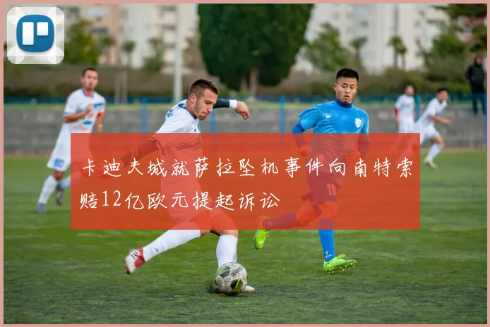 卡迪夫城就萨拉坠机事件向南特索赔12亿欧元提起诉讼