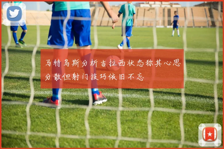 马特乌斯分析吉拉西状态称其心思分散但射门技巧依旧不忘
