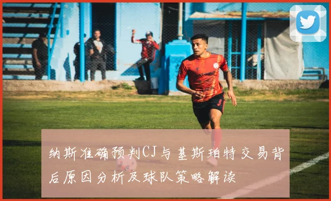 纳斯准确预判CJ与基斯珀特交易背后原因分析及球队策略解读