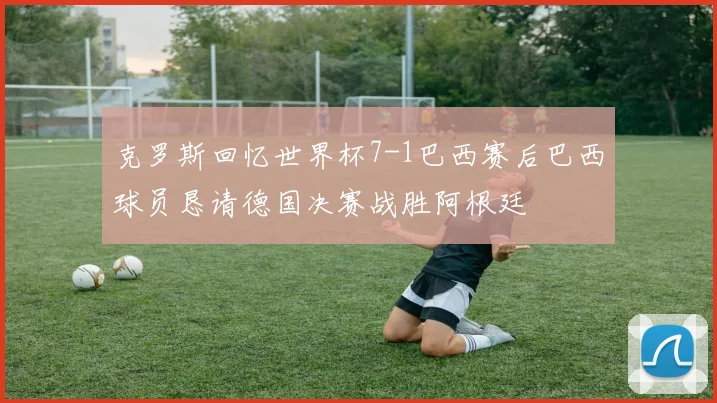 克罗斯回忆世界杯7-1巴西赛后巴西球员恳请德国决赛战胜阿根廷