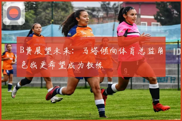 B费展望未来：马塔倾向体育总监角色我更希望成为教练