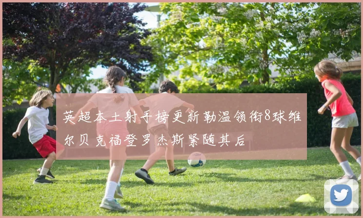 英超本土射手榜更新勒温领衔8球维尔贝克福登罗杰斯紧随其后