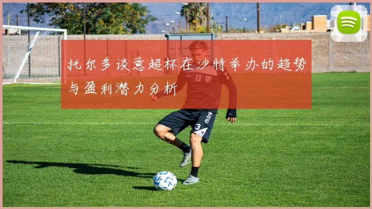 托尔多谈意超杯在沙特举办的趋势与盈利潜力分析
