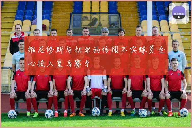 维尼修斯与切尔西传闻不实球员全心投入皇马赛季